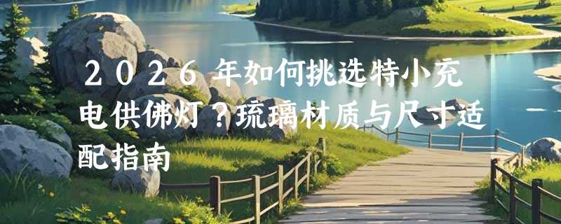 2026年如何挑选特小充电供佛灯？琉璃材质与尺寸适配指南