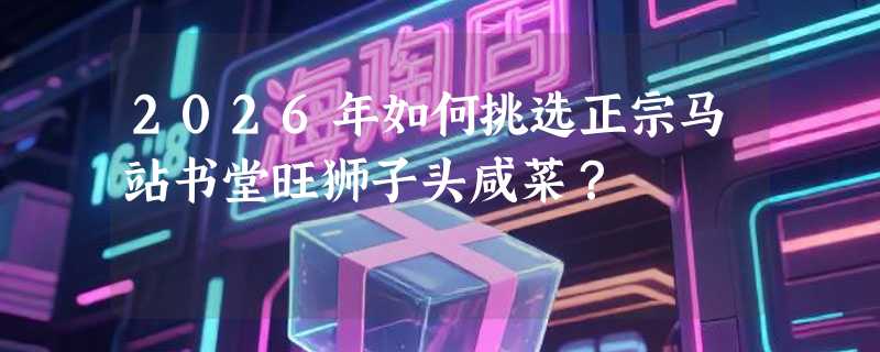 2026年如何挑选正宗马站书堂旺狮子头咸菜？