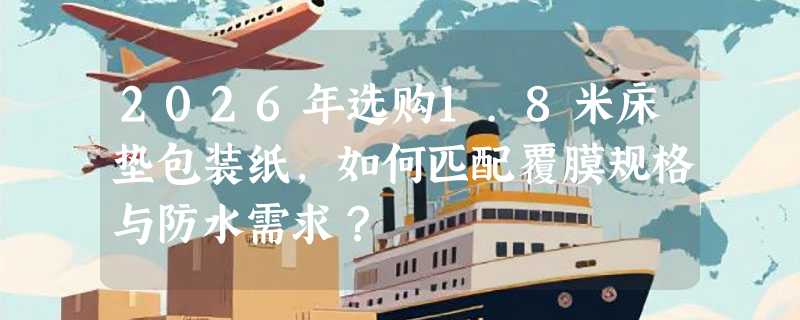 2026年选购1.8米床垫包装纸，如何匹配覆膜规格与防水需求？