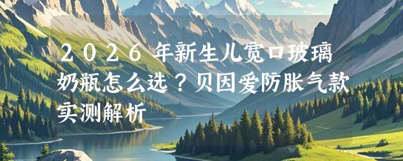 2026年新生儿宽口玻璃奶瓶怎么选？贝因爱防胀气款实测解析