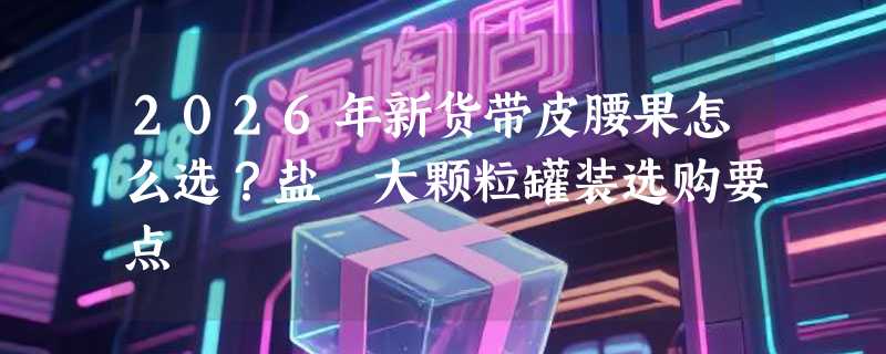 2026年新货带皮腰果怎么选？盐焗大颗粒罐装选购要点