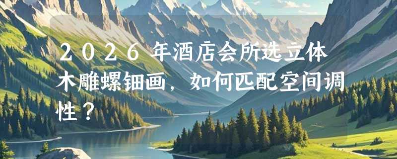 2026年酒店会所选立体木雕螺钿画，如何匹配空间调性？