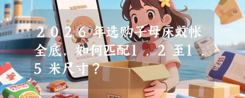 2026年选购子母床蚊帐全底，如何匹配1.2至1.5米尺寸？