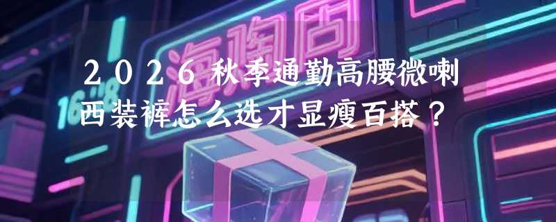 2026秋季通勤高腰微喇西装裤怎么选才显瘦百搭？