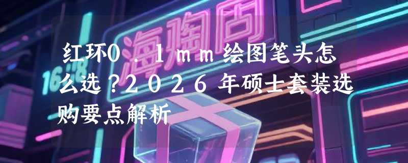 红环0.1mm绘图笔头怎么选？2026年硕士套装选购要点解析