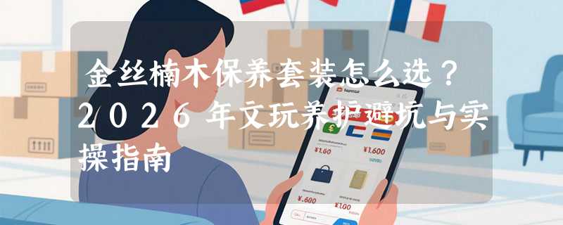 金丝楠木保养套装怎么选？2026年文玩养护避坑与实操指南