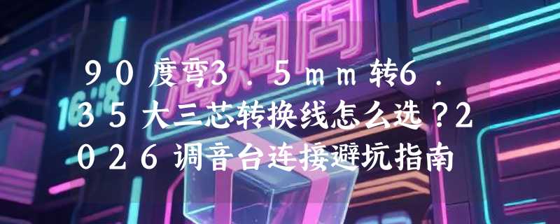 90度弯3.5mm转6.35大三芯转换线怎么选？2026调音台连接避坑指南