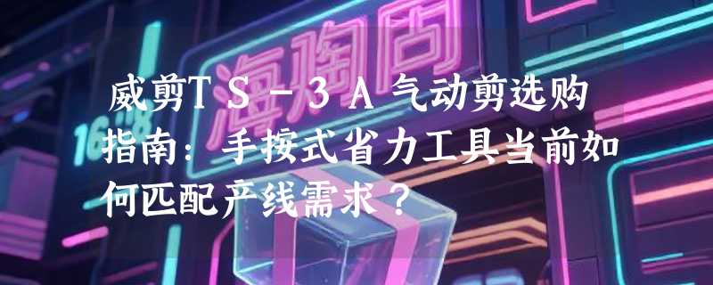 威剪TS-3A气动剪选购指南：手按式省力工具当前如何匹配产线需求？