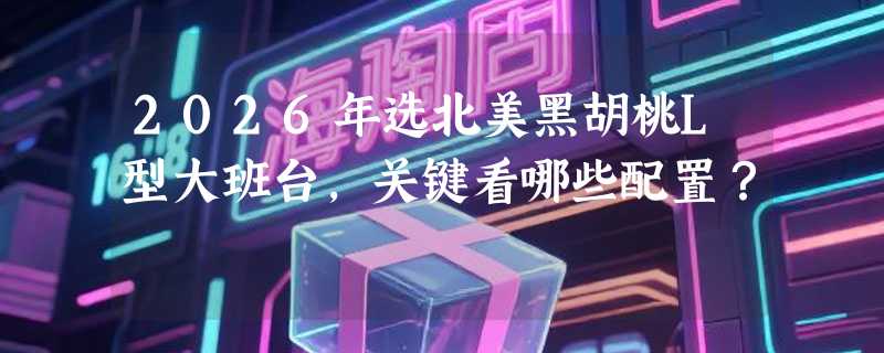 2026年选北美黑胡桃L型大班台，关键看哪些配置？