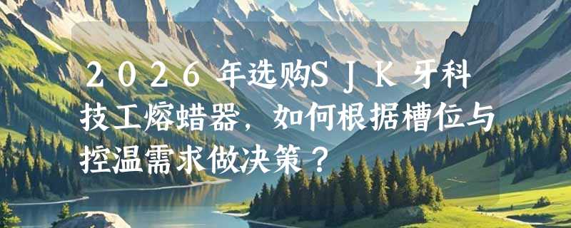 2026年选购SJK牙科技工熔蜡器，如何根据槽位与控温需求做决策？