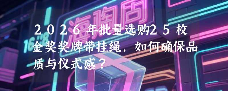 2026年批量选购25枚金奖奖牌带挂绳，如何确保品质与仪式感？