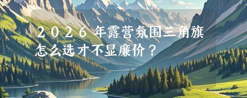2026年露营氛围三角旗怎么选才不显廉价？