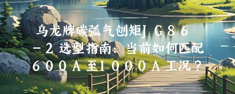 乌龙牌碳弧气刨矩JG86-2选型指南：当前如何匹配600A至1000A工况？