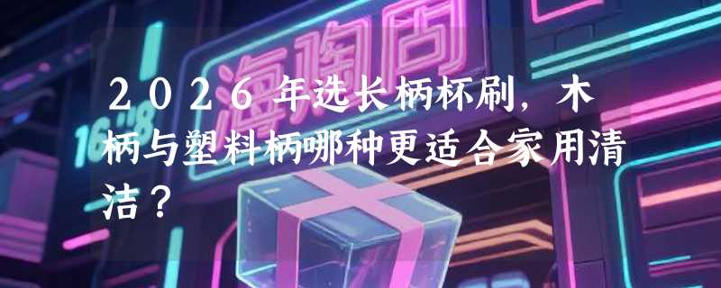 2026年选长柄杯刷，木柄与塑料柄哪种更适合家用清洁？
