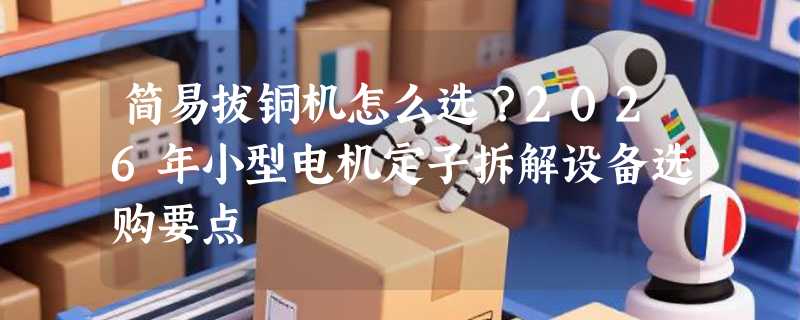 简易拔铜机怎么选？2026年小型电机定子拆解设备选购要点
