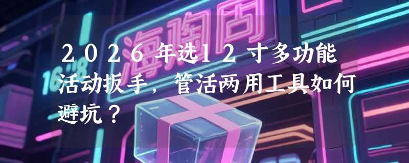 2026年选12寸多功能活动扳手，管活两用工具如何避坑？