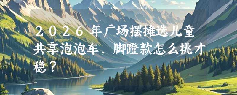 2026年广场摆摊选儿童共享泡泡车，脚蹬款怎么挑才稳？