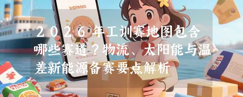 2026年工训赛地图包含哪些赛道？物流、太阳能与温差新能源备赛要点解析