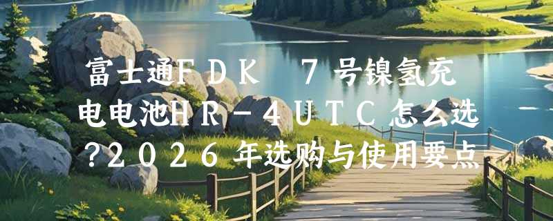 富士通FDK 7号镍氢充电电池HR-4UTC怎么选？2026年选购与使用要点