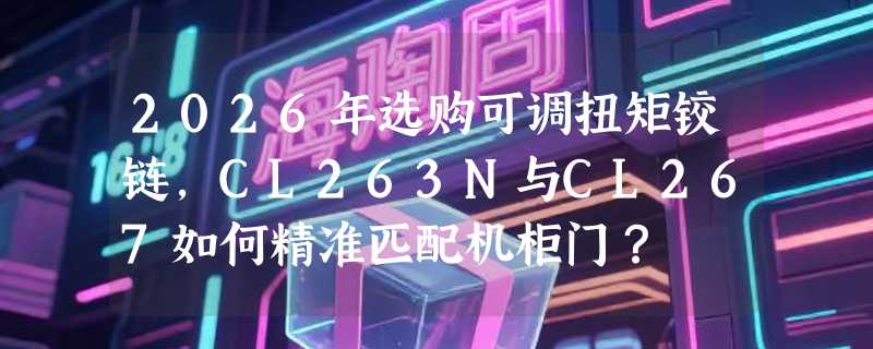 2026年选购可调扭矩铰链，CL263N与CL267如何精准匹配机柜门？