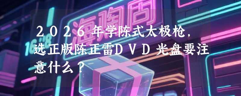 2026年学陈式太极枪，选正版陈正雷DVD光盘要注意什么？