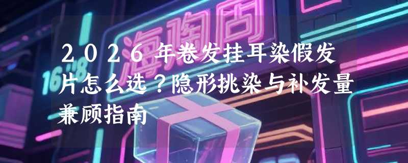2026年卷发挂耳染假发片怎么选？隐形挑染与补发量兼顾指南