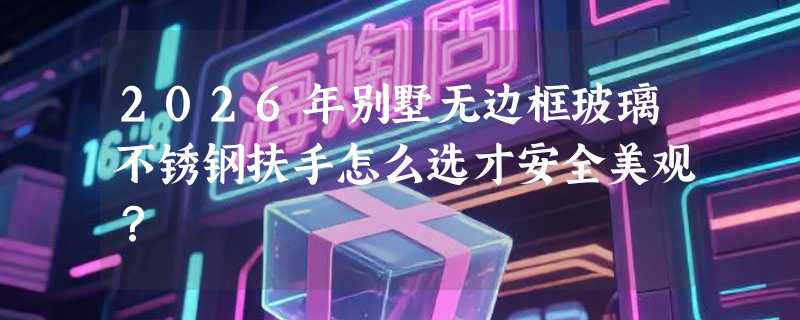 2026年别墅无边框玻璃不锈钢扶手怎么选才安全美观？