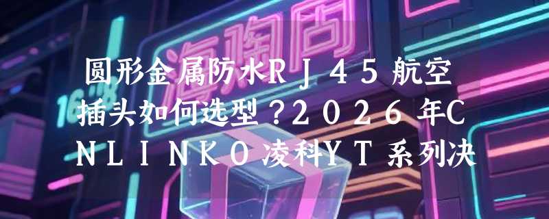 圆形金属防水RJ45航空插头如何选型？2026年CNLINKO凌科YT系列决策指南