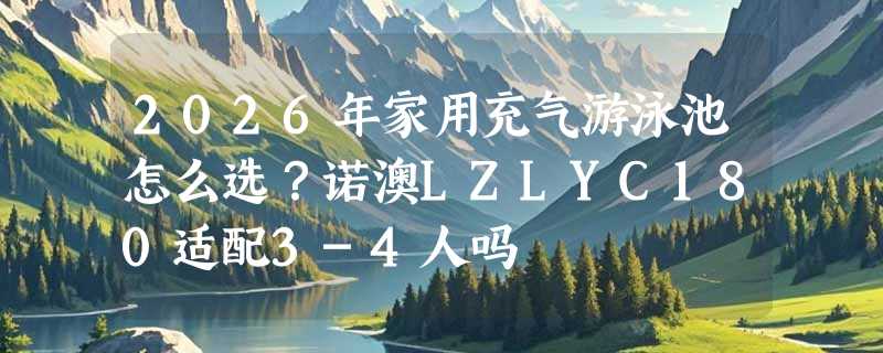 2026年家用充气游泳池怎么选？诺澳LZLYC180适配3-4人吗