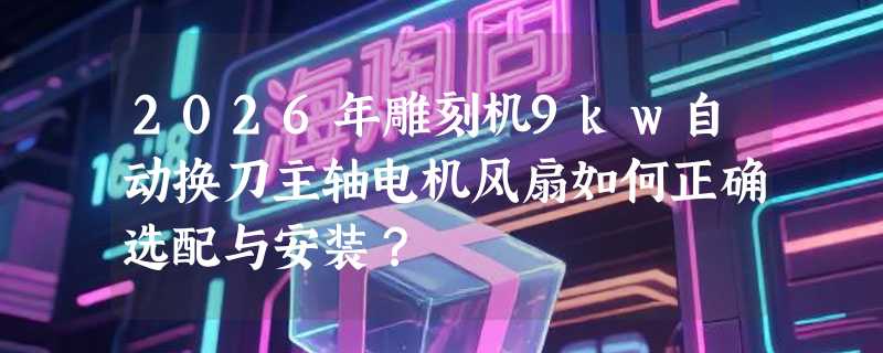 2026年雕刻机9kw自动换刀主轴电机风扇如何正确选配与安装？