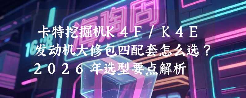 卡特挖掘机K4F/K4E发动机大修包四配套怎么选？2026年选型要点解析
