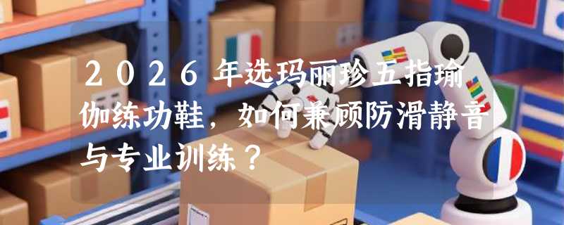 2026年选玛丽珍五指瑜伽练功鞋，如何兼顾防滑静音与专业训练？
