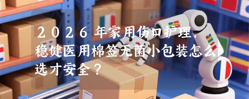 2026年家用伤口护理，稳健医用棉签无菌小包装怎么选才安全？