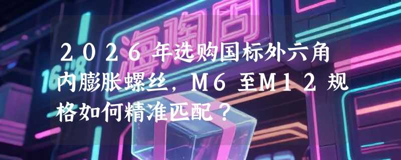 2026年选购国标外六角内膨胀螺丝，M6至M12规格如何精准匹配？