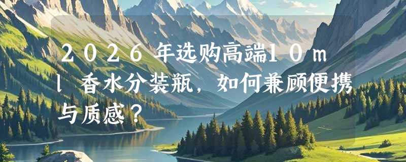 2026年选购高端10ml香水分装瓶，如何兼顾便携与质感？