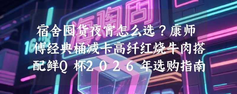 宿舍囤货夜宵怎么选？康师傅经典桶减卡高纤红烧牛肉搭配鲜Q杯2026年选购指南
