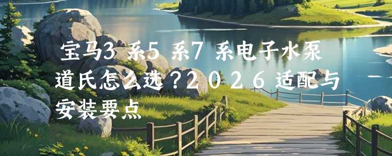 宝马3系5系7系电子水泵道氏怎么选？2026适配与安装要点