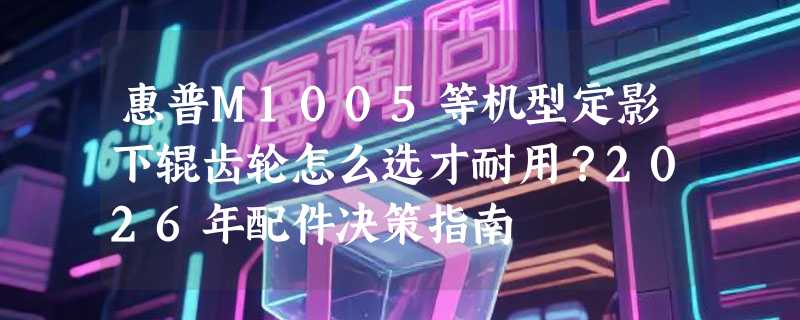惠普M1005等机型定影下辊齿轮怎么选才耐用？2026年配件决策指南