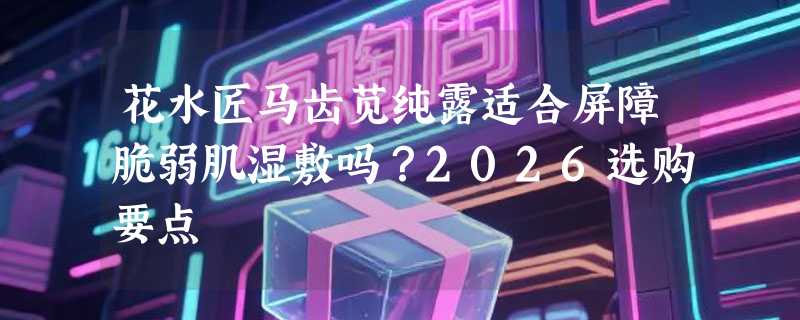 花水匠马齿苋纯露适合屏障脆弱肌湿敷吗？2026选购要点