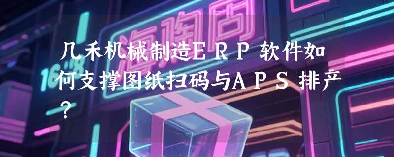 几禾机械制造ERP软件如何支撑图纸扫码与APS排产？