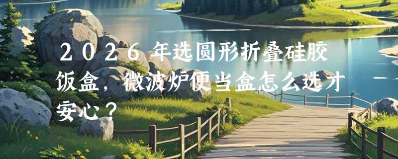 2026年选圆形折叠硅胶饭盒，微波炉便当盒怎么选才安心？