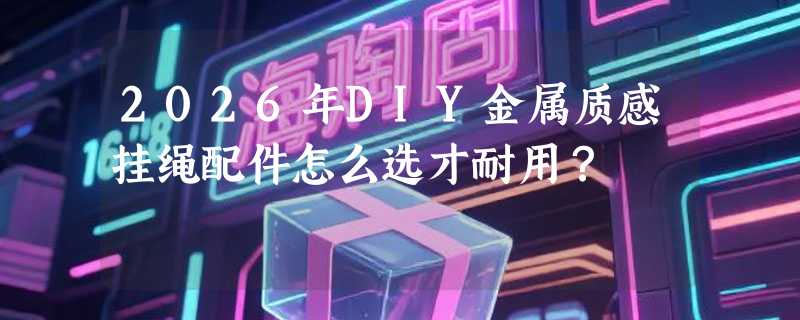 2026年DIY金属质感挂绳配件怎么选才耐用？