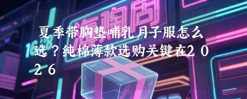 夏季带胸垫哺乳月子服怎么选？纯棉薄款选购关键在2026