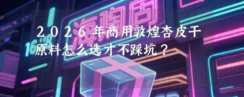 2026年商用敦煌杏皮干原料怎么选才不踩坑？