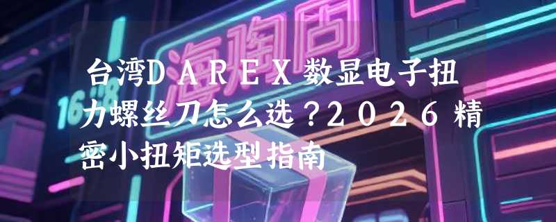 台湾DAREX数显电子扭力螺丝刀怎么选？2026精密小扭矩选型指南