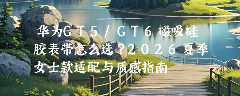 华为GT5/GT6磁吸硅胶表带怎么选？2026夏季女士款适配与质感指南