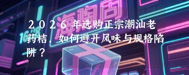 2026年选购正宗潮汕老药桔，如何避开风味与规格陷阱？