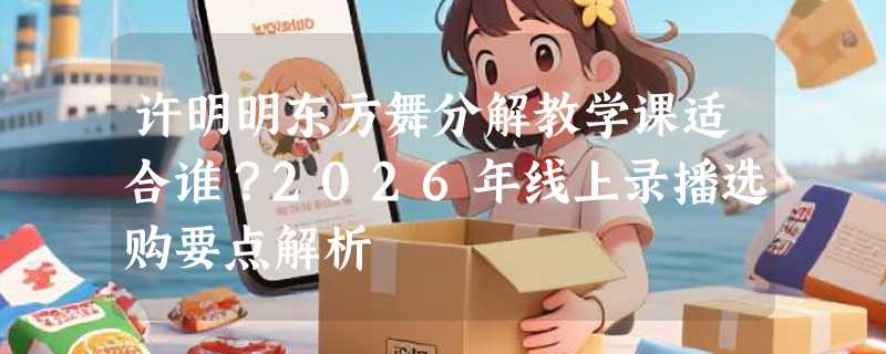 许明明东方舞分解教学课适合谁？2026年线上录播选购要点解析