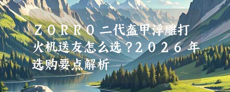 ZORRO二代盔甲浮雕打火机送友怎么选？2026年选购要点解析