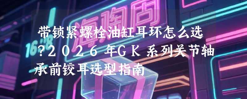带锁紧螺栓油缸耳环怎么选？2026年GK系列关节轴承前铰耳选型指南